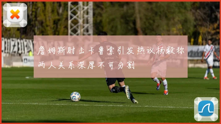 詹姆斯肘击卡鲁索引发热议杨毅称两人关系深厚不可分割