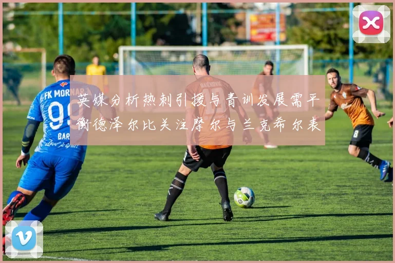 英媒分析热刺引援与青训发展需平衡德泽尔比关注摩尔与兰克希尔表现