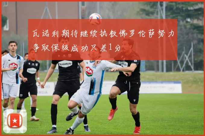 瓦诺利期待继续执教佛罗伦萨努力争取保级成功只差1分